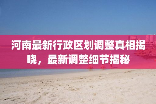 河南最新行政區(qū)劃調(diào)整真相揭曉，最新調(diào)整細(xì)節(jié)揭秘