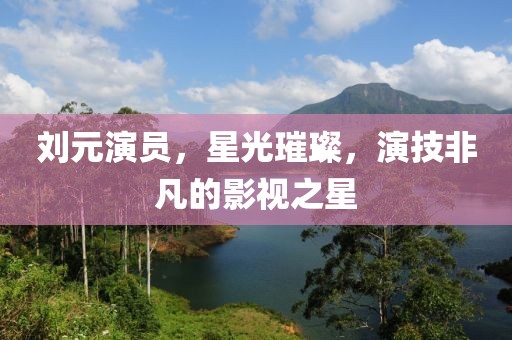 劉元演員，星光璀璨，演技非凡的影視之星