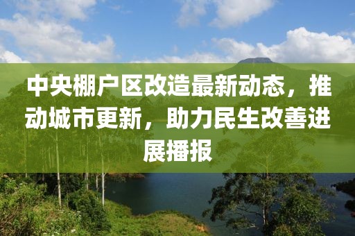 中央棚戶區(qū)改造最新動態(tài)，推動城市更新，助力民生改善進展播報
