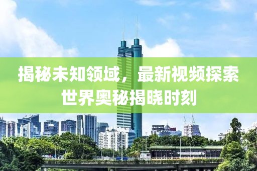 揭秘未知領(lǐng)域，最新視頻探索世界奧秘揭曉時(shí)刻