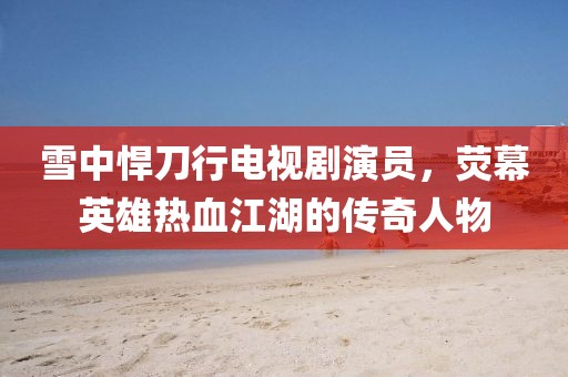 雪中悍刀行電視劇演員，熒幕英雄熱血江湖的傳奇人物