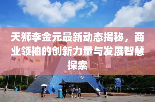 天獅李金元最新動態(tài)揭秘，商業(yè)領袖的創(chuàng)新力量與發(fā)展智慧探索