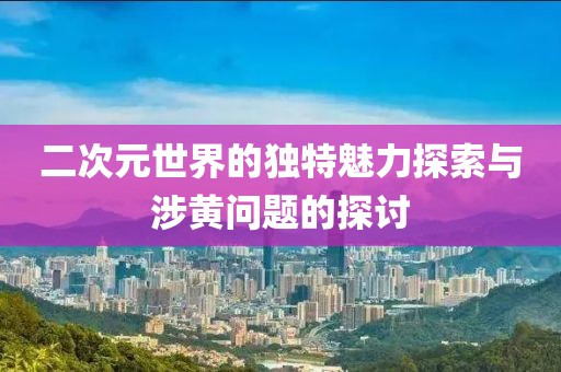 二次元世界的獨(dú)特魅力探索與涉黃問題的探討