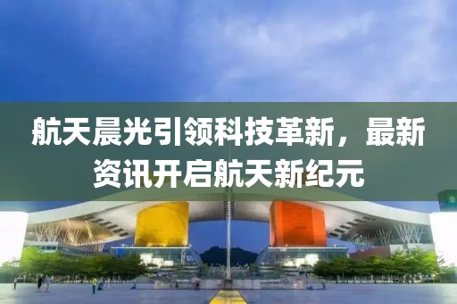 航天晨光引領(lǐng)科技革新，最新資訊開啟航天新紀(jì)元