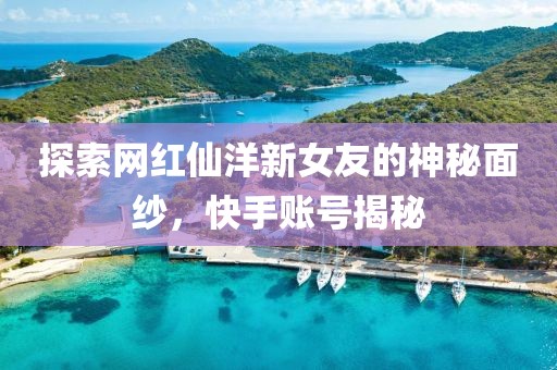 探索網(wǎng)紅仙洋新女友的神秘面紗，快手賬號揭秘