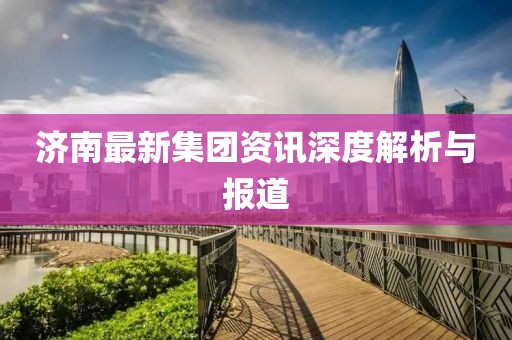 濟(jì)南最新集團(tuán)資訊深度解析與報(bào)道