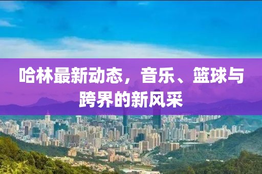 哈林最新動態(tài)，音樂、籃球與跨界的新風(fēng)采