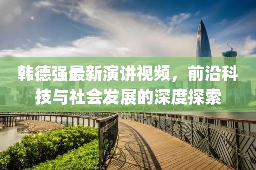 韓德強最新演講視頻，前沿科技與社會發(fā)展的深度探索