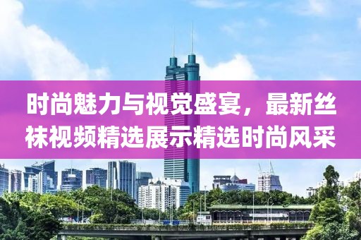 時尚魅力與視覺盛宴，最新絲襪視頻精選展示精選時尚風(fēng)采