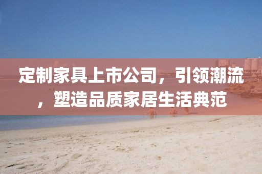 定制家具上市公司，引領(lǐng)潮流，塑造品質(zhì)家居生活典范
