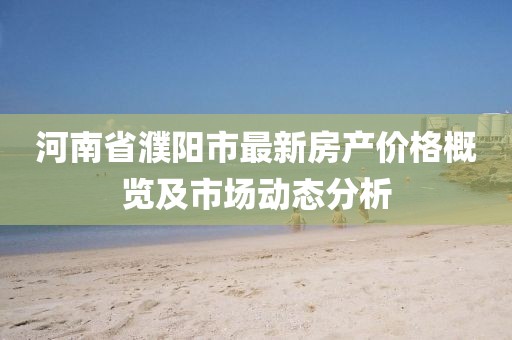 河南省濮陽市最新房產(chǎn)價(jià)格概覽及市場動態(tài)分析