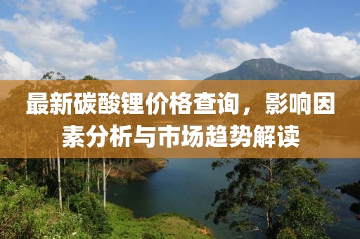 最新碳酸鋰價格查詢，影響因素分析與市場趨勢解讀
