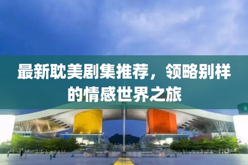 最新耽美劇集推薦，領(lǐng)略別樣的情感世界之旅