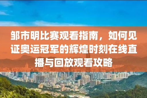 鄒市明比賽觀看指南，如何見證奧運冠軍的輝煌時刻在線直播與回放觀看攻略