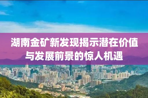湖南金礦新發(fā)現(xiàn)揭示潛在價(jià)值與發(fā)展前景的驚人機(jī)遇