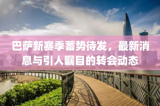 巴薩新賽季蓄勢待發(fā)，最新消息與引人矚目的轉(zhuǎn)會動態(tài)