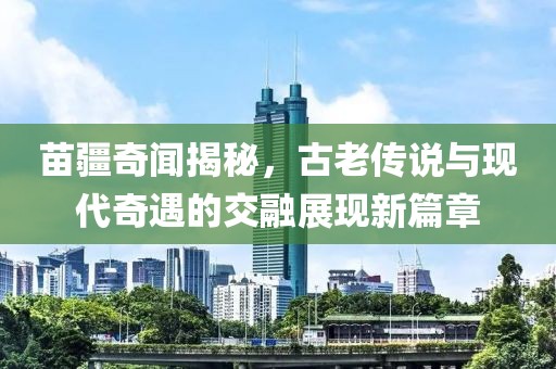 苗疆奇聞揭秘，古老傳說與現(xiàn)代奇遇的交融展現(xiàn)新篇章