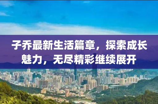 子喬最新生活篇章，探索成長魅力，無盡精彩繼續(xù)展開
