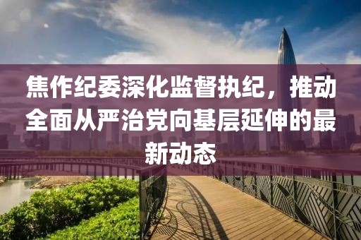 焦作紀(jì)委深化監(jiān)督執(zhí)紀(jì)，推動(dòng)全面從嚴(yán)治黨向基層延伸的最新動(dòng)態(tài)