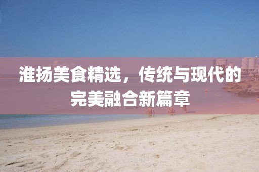 淮揚美食精選，傳統(tǒng)與現(xiàn)代的完美融合新篇章