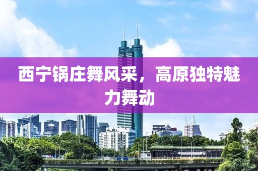 西寧鍋莊舞風(fēng)采，高原獨特魅力舞動