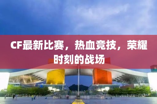 CF最新比賽，熱血競技，榮耀時刻的戰(zhàn)場