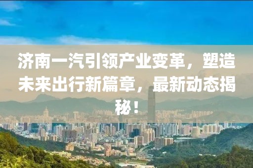濟(jì)南一汽引領(lǐng)產(chǎn)業(yè)變革，塑造未來出行新篇章，最新動態(tài)揭秘！