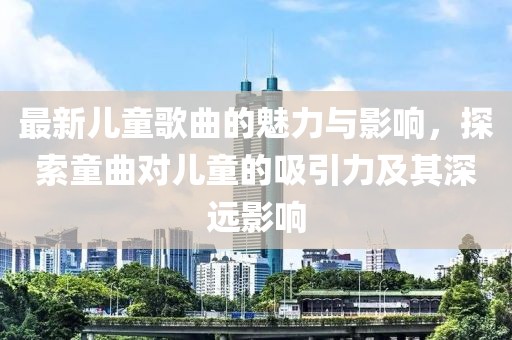 最新兒童歌曲的魅力與影響，探索童曲對兒童的吸引力及其深遠影響