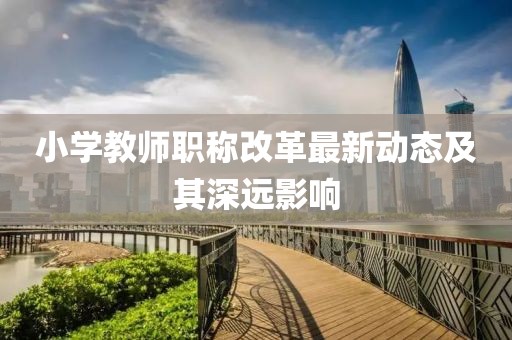 小學(xué)教師職稱改革最新動態(tài)及其深遠(yuǎn)影響