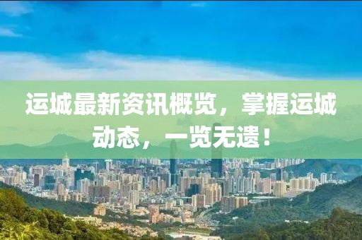 運(yùn)城最新資訊概覽，掌握運(yùn)城動態(tài)，一覽無遺！