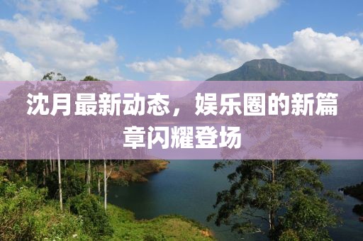 沈月最新動(dòng)態(tài)，娛樂圈的新篇章閃耀登場(chǎng)
