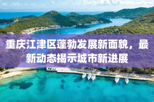 重慶江津區(qū)蓬勃發(fā)展新面貌，最新動態(tài)揭示城市新進展