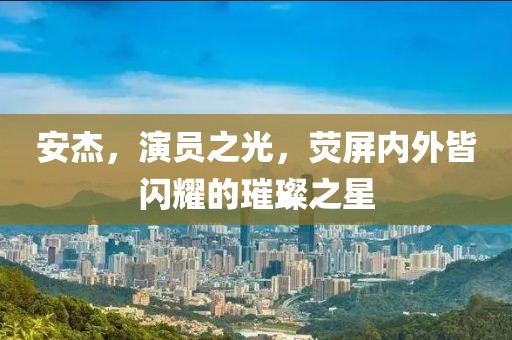 安杰，演員之光，熒屏內(nèi)外皆閃耀的璀璨之星