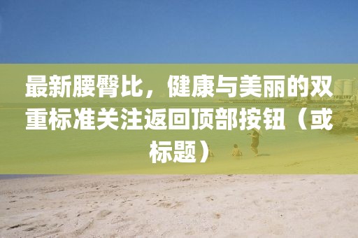 最新腰臀比，健康與美麗的雙重標(biāo)準(zhǔn)關(guān)注返回頂部按鈕（或標(biāo)題）