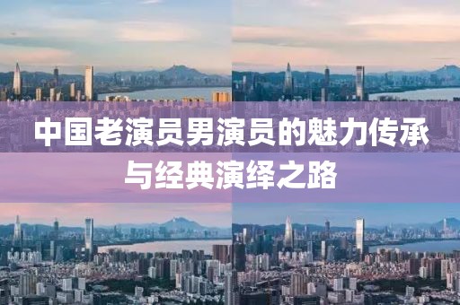 中國老演員男演員的魅力傳承與經(jīng)典演繹之路