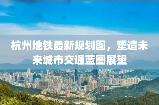 杭州地鐵最新規(guī)劃圖，塑造未來城市交通藍(lán)圖展望